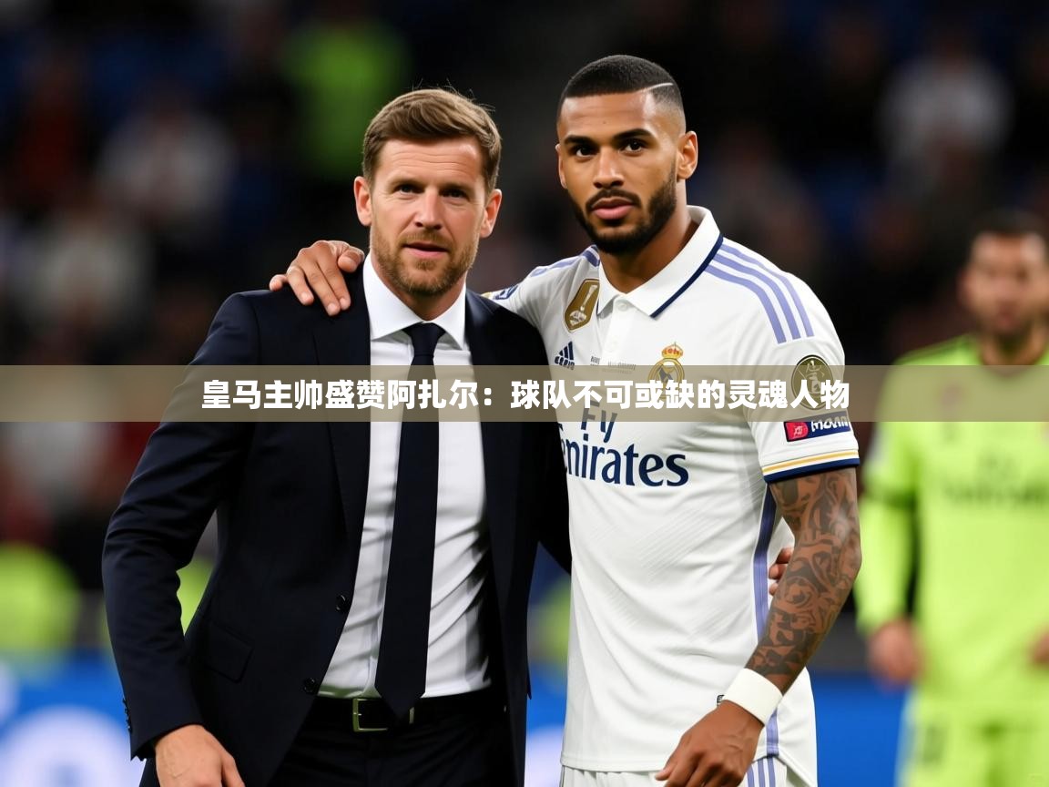 2025 迈博体育娱乐皇马主帅盛赞阿扎尔：球队不可或缺的灵魂人物